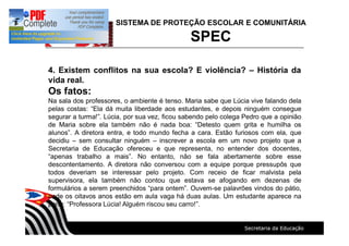 SISTEMA DE PROTEÇÃO ESCOLAR E COMUNITÁRIA
SPEC
4. Existem conflitos na sua escola? E violência? História da
vida real.
Os fatos:
Na sala dos professores, o ambiente é tenso. Maria sabe que Lúcia vive falando dela
pelas costas: Ela dá muita liberdade aos estudantes, e depois ninguém consegue
segurar a turma! . Lúcia, por sua vez, ficou sabendo pelo colega Pedro que a opinião
de Maria sobre ela também não é nada boa: Detesto quem grita e humilha os
alunos . A diretora entra, e todo mundo fecha a cara. Estão furiosos com ela, que
decidiu sem consultar ninguém inscrever a escola em um novo projeto que a
Secretaria de Educação ofereceu e que representa, no entender dos docentes,
apenas trabalho a mais . No entanto, não se fala abertamente sobre esse
descontentamento. A diretora não conversou com a equipe porque pressupôs que
todos deveriam se interessar pelo projeto. Com receio de ficar malvista pela
supervisora, ela também não contou que estava se afogando em dezenas de
formulários a serem preenchidos para ontem . Ouvem-se palavrões vindos do pátio,
onde os oitavos anos estão em aula vaga há duas aulas. Um estudante aparece na
porta: Professora Lúcia! Alguém riscou seu carro! .
 