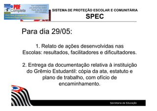 SISTEMA DE PROTEÇÃO ESCOLAR E COMUNITÁRIA
SPEC
Para dia 29/05:
1. Relato de ações desenvolvidas nas
Escolas: resultados, facilitadores e dificultadores.
2. Entrega da documentação relativa à instituição
do Grêmio Estudantil: cópia da ata, estatuto e
plano de trabalho, com ofício de
encaminhamento.
 