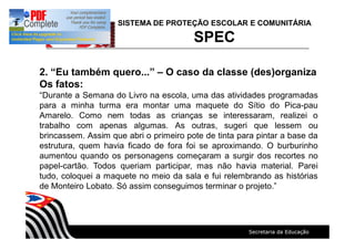 SISTEMA DE PROTEÇÃO ESCOLAR E COMUNITÁRIA
SPEC
2. Eu também quero... O caso da classe (des)organiza
Os fatos:
Durante a Semana do Livro na escola, uma das atividades programadas
para a minha turma era montar uma maquete do Sítio do Pica-pau
Amarelo. Como nem todas as crianças se interessaram, realizei o
trabalho com apenas algumas. As outras, sugeri que lessem ou
brincassem. Assim que abri o primeiro pote de tinta para pintar a base da
estrutura, quem havia ficado de fora foi se aproximando. O burburinho
aumentou quando os personagens começaram a surgir dos recortes no
papel-cartão. Todos queriam participar, mas não havia material. Parei
tudo, coloquei a maquete no meio da sala e fui relembrando as histórias
de Monteiro Lobato. Só assim conseguimos terminar o projeto.
 