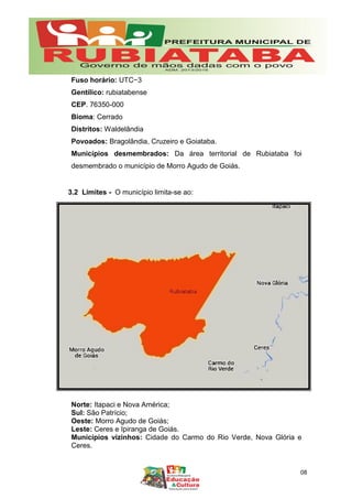 Fuso horário: UTC−3
Gentílico: rubiatabense
CEP. 76350-000
Bioma: Cerrado
Distritos: Waldelândia
Povoados: Bragolândia, Cruzeiro e Goiataba.
Municípios desmembrados: Da área territorial de Rubiataba foi
desmembrado o município de Morro Agudo de Goiás.
3.2 Limites - O município limita-se ao:
Norte: Itapaci e Nova América;
Sul: São Patrício;
Oeste: Morro Agudo de Goiás;
Leste: Ceres e Ipiranga de Goiás.
Municípios vizinhos: Cidade do Carmo do Rio Verde, Nova Glória e
Ceres.
08
 