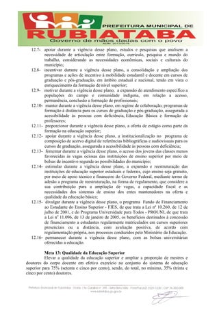 12.7- apoiar durante a vigência desse plano, estudos e pesquisas que analisem a
necessidade de articulação entre formação, currículo, pesquisa e mundo do
trabalho, considerando as necessidades econômicas, sociais e culturais do
município;
12.8- incentivar durante a vigência desse plano, a consolidação e ampliação dos
programas e ações de incentivo à mobilidade estudantil e docente em cursos de
graduação e pós-graduação, em âmbito estadual e nacional, tendo em vista o
enriquecimento da formação de nível superior;
12.9- motivar durante a vigência desse plano, a expansão do atendimento específico a
populações do campo e comunidade indígena, em relação a acesso,
permanência, conclusão e formação de profissionais;
12.10- manter durante a vigência desse plano, em regime de colaboração, programas de
formação à distância para os cursos de graduação e pós-graduação, assegurada a
acessibilidade às pessoas com deficiência, Educação Básica e formação de
professores;
12.11- proporcionar durante a vigência desse plano, a oferta de estágio como parte da
formação na educação superior;
12.12- apoiar durante a vigência desse plano, a institucionalização no programa de
composição de acervo digital de referências bibliográficas e audiovisuais para os
cursos de graduação, assegurada a acessibilidade às pessoas com deficiência;
12.13- fomentar durante a vigência desse plano, o acesso dos jovens das classes menos
favorecidas às vagas ociosas das instituições de ensino superior por meio de
bolsas de incentivo segundo as possibilidades do município;
12.14- estimular durante a vigência desse plano, a expansão e reestruturação das
instituições de educação superior estaduais e federais, cujo ensino seja gratuito,
por meio de apoio técnico e financeiro do Governo Federal, mediante termo de
adesão a programa de reestruturação, na forma de regulamento, que considere a
sua contribuição para a ampliação de vagas, a capacidade fiscal e as
necessidades dos sistemas de ensino dos entes mantenedores na oferta e
qualidade da educação básica;
12.15- divulgar durante a vigência desse plano, o programa Fundo de Financiamento
ao Estudante do Ensino Superior - FIES, de que trata a Lei nº 10.260, de 12 de
julho de 2001, e do Programa Universidade para Todos - PROUNI, de que trata
a Lei no
11.096, de 13 de janeiro de 2005, os benefícios destinados à concessão
de financiamento a estudantes regularmente matriculados em cursos superiores
presenciais ou a distância, com avaliação positiva, de acordo com
regulamentação própria, nos processos conduzidos pelo Ministério da Educação.
12.16- permanecer durante a vigência desse plano, com as bolsas universitárias
oferecidas a educação.
Meta 13: Qualidade da Educação Superior
Elevar a qualidade da educação superior e ampliar a proporção de mestres e
doutores do corpo docente em efetivo exercício no conjunto do sistema de educação
superior para 75% (setenta e cinco por cento), sendo, do total, no mínimo, 35% (trinta e
cinco por cento) doutores.
 