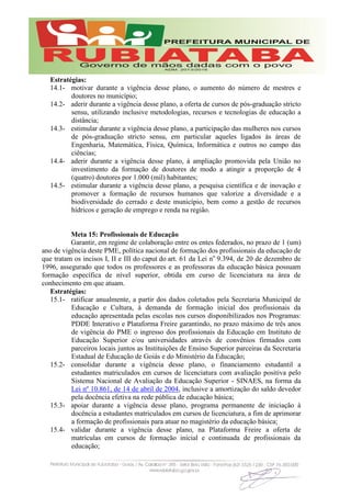 Estratégias:
14.1- motivar durante a vigência desse plano, o aumento do número de mestres e
doutores no município;
14.2- aderir durante a vigência desse plano, a oferta de cursos de pós-graduação stricto
sensu, utilizando inclusive metodologias, recursos e tecnologias de educação a
distância;
14.3- estimular durante a vigência desse plano, a participação das mulheres nos cursos
de pós-graduação stricto sensu, em particular aqueles ligados às áreas de
Engenharia, Matemática, Física, Química, Informática e outros no campo das
ciências;
14.4- aderir durante a vigência desse plano, à ampliação promovida pela União no
investimento da formação de doutores de modo a atingir a proporção de 4
(quatro) doutores por 1.000 (mil) habitantes;
14.5- estimular durante a vigência desse plano, a pesquisa científica e de inovação e
promover a formação de recursos humanos que valorize a diversidade e a
biodiversidade do cerrado e deste município, bem como a gestão de recursos
hídricos e geração de emprego e renda na região.
Meta 15: Profissionais de Educação
Garantir, em regime de colaboração entre os entes federados, no prazo de 1 (um)
ano de vigência deste PME, política nacional de formação dos profissionais da educação de
que tratam os incisos I, II e III do caput do art. 61 da Lei no
9.394, de 20 de dezembro de
1996, assegurado que todos os professores e as professoras da educação básica possuam
formação específica de nível superior, obtida em curso de licenciatura na área de
conhecimento em que atuam.
Estratégias:
15.1- ratificar anualmente, a partir dos dados coletados pela Secretaria Municipal de
Educação e Cultura, à demanda de formação inicial dos profissionais da
educação apresentada pelas escolas nos cursos disponibilizados nos Programas:
PDDE Interativo e Plataforma Freire garantindo, no prazo máximo de três anos
de vigência do PME o ingresso dos profissionais da Educação em Instituto de
Educação Superior e/ou universidades através de convênios firmados com
parceiros locais juntos as Instituições de Ensino Superior parceiras da Secretaria
Estadual de Educação de Goiás e do Ministério da Educação;
15.2- consolidar durante a vigência desse plano, o financiamento estudantil a
estudantes matriculados em cursos de licenciatura com avaliação positiva pelo
Sistema Nacional de Avaliação da Educação Superior - SINAES, na forma da
Lei nº 10.861, de 14 de abril de 2004, inclusive a amortização do saldo devedor
pela docência efetiva na rede pública de educação básica;
15.3- apoiar durante a vigência desse plano, programa permanente de iniciação à
docência a estudantes matriculados em cursos de licenciatura, a fim de aprimorar
a formação de profissionais para atuar no magistério da educação básica;
15.4- validar durante a vigência desse plano, na Plataforma Freire a oferta de
matrículas em cursos de formação inicial e continuada de profissionais da
educação;
 