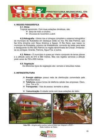 Vale FM – dirigida pelos padres redentoristas que integram a RCR –
Rede Católica de Rádio.
4. REGIÃO FISIOGRÁFICA
4.1. Clima
Tropical semiúmido. Com duas estações climáticas, são:
 Seca de maio a outubro;
 Chuvosa de novembro a abril.
4.2.Hidrografia - Vários rios e córregos compõem o sistema hidrográfico
do município de Rubiataba em destaque estão os rios: Rio São Patrício, que
faz linha divisória com Nova América e Itapaci. O Rio Novo, que nasce no
município de Rubiataba, próximo de Waldelândia, correndo de oeste para leste
e desaguando no Rio São Patrício na região denominada de Cravarí, limitando-
se os córregos: Grande, Patrona, Água Fria, e outros.
4.3. Relevo - O município é quase por inteiro composto de terras planas
e a altitude varia de 610 à 680 metros. Mas nas regiões serranas a altitude
pode variar de 700 a 900 metros.
4.4. Vegetação
Os diferentes tipos de vegetação são: cerrado e reduzidas matas.
5. INFRAESTRUTURA
 Energia elétrica- possui rede de distribuição comandada pela
empresa CELG.
 Telefonia- possui torres de telefonia celular das empresas: Claro,
Vivo, Tim e Oi.
 Transportes - Vias de acesso: terrestre e aérea.
 Comunicação- A cidade conta com duas estações de rádio:
09
 