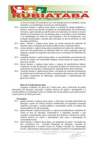 na área de atuação do (a) professor (a), com destaque para os conteúdos a serem
ensinados e as metodologias de ensino de cada disciplina;
18.4- aprimorar durante a vigência desse plano, a avaliação do estágio probatório e
instituir, durante esse período, programa de acompanhamento aos profissionais
iniciantes, supervisionado por profissional com experiência de ensino na área de
atuação do (a) professor (a), com destaque para os conteúdos a serem ensinados
e as metodologias de ensino de cada disciplina a fim de fundamentar, com
avaliação documentada, a decisão pela efetivação ou não do professor ao final
do estágio probatório;
18.5- aderir durante a vigência desse plano, ao exame nacional de admissão de
docentes, após a realização de concursos públicos para a educação básica;
18.6- realizar durante a vigência desse plano, anualmente em regime de colaboração, o
censo dos (as) profissionais da educação básica de outros segmentos que não
integram o quadro do magistério de acordo com as orientações do Ministério da
Educação;
18.7- considerar durante a vigência desse plano, as especificidades socioculturais das
escolas do campo e da comunidade indígena no provimento de cargos efetivos
para essas escolas;
18.8- utilizar durante a vigência desse plano, o repasse de transferências federais
voluntárias, na área de educação, na execução do plano de Carreira para os (as)
profissionais da educação e manutenção da educação básica deste município;
18.9- estimular durante a vigência desse plano, a formação de comissões permanentes
de profissionais da educação de todos os segmentos educacionais, para subsidiar
os órgãos competentes na elaboração, reestruturação e implementação dos
planos de Carreira.
Meta 19: Gestão Democrática
Assegurar condições, no prazo de 2 (dois) anos, para a efetivação da gestão
democrática da educação, associada a critérios técnicos de mérito e desempenho e à
consulta pública à comunidade escolar, no âmbito das escolas públicas, prevendo recursos
e apoio técnico da União para tanto.
Estratégias:
19.1- garantir durante a vigência desse plano, a efetivação da gestão democrática da
educação a partir de critérios técnicos estabelecidos em legislação municipal
específica associada a consulta pública à comunidade escolar, no âmbito das
escolas públicas da rede municipal;
19.2- aplicar durante a vigência desse plano, o repasse de transferências voluntárias da
União na área da educação, respeitando-se a legislação nacional, e que
considere, conjuntamente, para a nomeação dos diretores e diretoras de escola,
critérios técnicos de mérito e desempenho, bem como a participação da
comunidade escolar;
19.3- aderir durante a vigência desse plano, aos programas de apoio e formação aos
(às) conselheiros do: Conselho Municipal de Educação, Conselho de
Acompanhamento e Controle Social do Fundeb, Conselho de Alimentação
Escolar, representantes educacionais em demais Conselhos de Acompanhamento
 