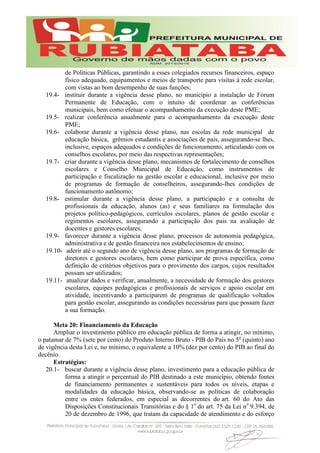 de Políticas Públicas, garantindo a esses colegiados recursos financeiros, espaço
físico adequado, equipamentos e meios de transporte para visitas à rede escolar,
com vistas ao bom desempenho de suas funções;
19.4- instituir durante a vigência desse plano, no município a instalação de Fórum
Permanente de Educação, com o intuito de coordenar as conferências
municipais, bem como efetuar o acompanhamento da execução deste PME;
19.5- realizar conferência anualmente para o acompanhamento da execução deste
PME;
19.6- colaborar durante a vigência desse plano, nas escolas da rede municipal de
educação básica, grêmios estudantis e associações de pais, assegurando-se lhes,
inclusive, espaços adequados e condições de funcionamento, articulando com os
conselhos escolares, por meio das respectivas representações;
19.7- criar durante a vigência desse plano, mecanismos de fortalecimento de conselhos
escolares e Conselho Municipal de Educação, como instrumentos de
participação e fiscalização na gestão escolar e educacional, inclusive por meio
de programas de formação de conselheiros, assegurando-lhes condições de
funcionamento autônomo;
19.8- estimular durante a vigência desse plano, a participação e a consulta de
profissionais da educação, alunos (as) e seus familiares na formulação dos
projetos político-pedagógicos, currículos escolares, planos de gestão escolar e
regimentos escolares, assegurando a participação dos pais na avaliação de
docentes e gestores escolares;
19.9- favorecer durante a vigência desse plano, processos de autonomia pedagógica,
administrativa e de gestão financeira nos estabelecimentos de ensino;
19.10- aderir até o segundo ano de vigência desse plano, aos programas de formação de
diretores e gestores escolares, bem como participar de prova específica, como
definição de critérios objetivos para o provimento dos cargos, cujos resultados
possam ser utilizados;
19.11- atualizar dados e verificar, anualmente, a necessidade de formação dos gestores
escolares, equipes pedagógicas e profissionais de serviços e apoio escolar em
atividade, incentivando a participarem de programas de qualificação voltados
para gestão escolar, assegurando as condições necessárias para que possam fazer
a sua formação.
Meta 20: Financiamento da Educação
Ampliar o investimento público em educação pública de forma a atingir, no mínimo,
o patamar de 7% (sete por cento) do Produto Interno Bruto - PIB do País no 5o
(quinto) ano
de vigência desta Lei e, no mínimo, o equivalente a 10% (dez por cento) do PIB ao final do
decênio.
Estratégias:
20.1- buscar durante a vigência desse plano, investimento para a educação pública de
forma a atingir o percentual do PIB destinado a este município, obtendo fontes
de financiamento permanentes e sustentáveis para todos os níveis, etapas e
modalidades da educação básica, observando-se as políticas de colaboração
entre os entes federados, em especial as decorrentes do art. 60 do Ato das
Disposições Constitucionais Transitórias e do § 1o
do art. 75 da Lei no
9.394, de
20 de dezembro de 1996, que tratam da capacidade de atendimento e do esforço
 