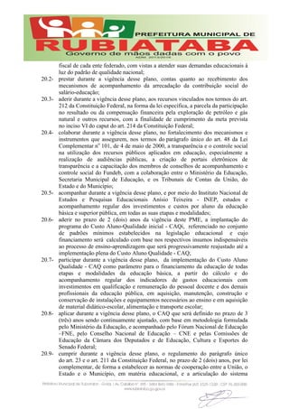 fiscal de cada ente federado, com vistas a atender suas demandas educacionais à
luz do padrão de qualidade nacional;
20.2- prestar durante a vigência desse plano, contas quanto ao recebimento dos
mecanismos de acompanhamento da arrecadação da contribuição social do
salário-educação;
20.3- aderir durante a vigência desse plano, aos recursos vinculados nos termos do art.
212 da Constituição Federal, na forma da lei específica, a parcela da participação
no resultado ou da compensação financeira pela exploração de petróleo e gás
natural e outros recursos, com a finalidade de cumprimento da meta prevista
no inciso VI do caput do art. 214 da Constituição Federal;
20.4- colaborar durante a vigência desse plano, no fortalecimento dos mecanismos e
instrumentos que assegurem, nos termos do parágrafo único do art. 48 da Lei
Complementar no
101, de 4 de maio de 2000, a transparência e o controle social
na utilização dos recursos públicos aplicados em educação, especialmente a
realização de audiências públicas, a criação de portais eletrônicos de
transparência e a capacitação dos membros de conselhos de acompanhamento e
controle social do Fundeb, com a colaboração entre o Ministério da Educação,
Secretaria Municipal de Educação, e os Tribunais de Contas da União, do
Estado e do Município;
20.5- acompanhar durante a vigência desse plano, e por meio do Instituto Nacional de
Estudos e Pesquisas Educacionais Anísio Teixeira - INEP, estudos e
acompanhamento regular dos investimentos e custos por aluno da educação
básica e superior pública, em todas as suas etapas e modalidades;
20.6- aderir no prazo de 2 (dois) anos da vigência deste PME, a implantação do
programa do Custo Aluno-Qualidade inicial - CAQi, referenciado no conjunto
de padrões mínimos estabelecidos na legislação educacional e cujo
financiamento será calculado com base nos respectivos insumos indispensáveis
ao processo de ensino-aprendizagem que será progressivamente reajustado até a
implementação plena do Custo Aluno Qualidade - CAQ;
20.7- participar durante a vigência desse plano, da implementação do Custo Aluno
Qualidade - CAQ como parâmetro para o financiamento da educação de todas
etapas e modalidades da educação básica, a partir do cálculo e do
acompanhamento regular dos indicadores de gastos educacionais com
investimentos em qualificação e remuneração do pessoal docente e dos demais
profissionais da educação pública, em aquisição, manutenção, construção e
conservação de instalações e equipamentos necessários ao ensino e em aquisição
de material didático-escolar, alimentação e transporte escolar;
20.8- aplicar durante a vigência desse plano, o CAQ que será definido no prazo de 3
(três) anos sendo continuamente ajustado, com base em metodologia formulada
pelo Ministério da Educação, e acompanhado pelo Fórum Nacional de Educação
–FNE, pelo Conselho Nacional de Educação – CNE e pelas Comissões de
Educação da Câmara dos Deputados e de Educação, Cultura e Esportes do
Senado Federal;
20.9- cumprir durante a vigência desse plano, o regulamento do parágrafo único
do art. 23 e o art. 211 da Constituição Federal, no prazo de 2 (dois) anos, por lei
complementar, de forma a estabelecer as normas de cooperação entre a União, o
Estado e o Município, em matéria educacional, e a articulação do sistema
 