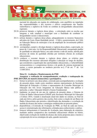 nacional de educação em regime de colaboração, com equilíbrio na repartição
das responsabilidades e dos recursos e efetivo cumprimento das funções
redistributiva e supletiva da União no combate às desigualdades educacionais
regionais;
20.10- promover durante a vigência desse plano, a articulação entre as escolas que
integram a rede estadual e municipal com a finalidade de combater as
desigualdades sociais e educacionais;
20.11- utilizar durante a vigência desse plano, adequadamente os recursos financeiros
advindos do Custo Aluno Qualidade inicial – CAQi e, posteriormente, do CAQ;
na Educação Básica do município à luz da ampliação do investimento público
em educação;
20.12- acompanhar, cumprir e divulgar durante a vigência desse plano, a aprovação, no
prazo de 1 (um) ano, Lei de Responsabilidade Educacional, assegurando padrão
de qualidade na educação básica, em cada sistema e rede de ensino, aferida pelo
processo de metas de qualidade aferidas por institutos oficiais de avaliação
educacionais;
20.13- conhecer e executar durante a vigência desse plano, os critérios para
distribuição dos recursos adicionais dirigidos à educação ao longo do decênio,
que considerem a equalização das oportunidades educacionais, a vulnerabilidade
socioeconômica e o compromisso técnico e de gestão do sistema municipal de
ensino, a serem pactuados na instância prevista no § 5o
do art. 7o
da Lei
13.005/2014.
Meta 21: Avaliação e Monitoramento do PME
Assegurar a realização do acompanhamento, avaliação e readequação do
PME 2015-2025, de maneira democrática e participativa.
21.1- formar no primeiro ano desse plano, comissão para acompanhamento e avaliação
do presente plano, tendo como membros naturais representantes da Secretaria
Municipal de Educação e Cultura e representantes do Conselho Municipal de
Educação dos três níveis integrantes da Educação Básica rede pública e
particular, a saber: Educação Infantil e Ensino Fundamental;
21.2- implantar, no prazo de um ano de vigência do presente plano, o Sistema de
Coleta de Dados Educacionais-CODAE pela Secretaria Municipal de Educação
e Cultura /2016, visando à atualização anual dos dados no sistema, ao final de
cada ano letivo, pelos gestores das escolas, bem como a criação de um Banco de
Dados Educacionais que permita a identificação das demandas e a avaliação da
medida de alcance das metas e estratégias estabelecidas no presente plano;
21.3- disponibilizar, à Comissão de Avaliação do PME, ao final de cada ano letivo,
acesso à sistematização das informações coletadas para conhecimento e análise;
21.4- fornecer infraestrutura à Comissão de Avaliação, para elaboração de relatórios,
mediante análise comparativa dos resultados educacionais obtidos no biênio,
objetivando avaliação da medida de alcance das metas propostas para o mesmo e
a proposição de novas estratégias de ação, quando necessário.
 