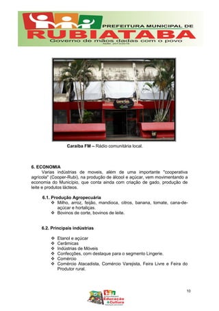 6. ECONOMIA
Varias indústrias de moveis, além de uma importante "cooperativa
agrícola" (Cooper-Rubi), na produção de álcool e açúcar, vem movimentando a
economia do Município, que conta ainda com criação de gado, produção de
leite e produtos lácteos.
6.1. Produção Agropecuária
 Milho, arroz, feijão, mandioca, citros, banana, tomate, cana-de-
açúcar e hortaliças.
 Bovinos de corte, bovinos de leite.
6.2. Principais indústrias
 Etanol e açúcar
 Cerâmicas
 Indústrias de Móveis
 Confecções, com destaque para o segmento Lingerie.
 Comércio
 Comércio Atacadista, Comércio Varejista, Feira Livre e Feira do
Produtor rural.
Caraíba FM – Rádio comunitária local.
10
 