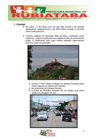 7. TURISMO
 Rio Seco - o Rio Novo vem em seu leito normal e de repente
desaparece, reaparecendo a uns 600 metros, ficando o seu leito
vazio neste percurso.
 Turismo religioso ao Santuário Mãe de Deus, conhecido como
"pedrona", onde foi construído uma capela no alto de uma enorme
pedra. E atualmente este lugar recebe pessoas dependentes
químicos, para recuperação.
 Temos a maior Aldeia Indígena do Estado formada pelos
Índios Tapuias na reserva do Carretão.
 As cachoeiras do Córrego Grande.
 A Festa do Réveillon também faz da cidade uma ótima
opção na passagem de ano.
11
 