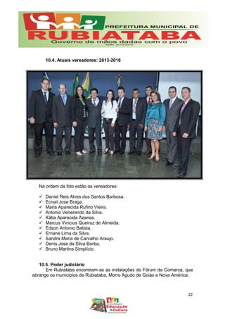 10.4. Atuais vereadores: 2013-2016
Na ordem da foto estão os vereadores:
 Daniel Reis Alves dos Santos Barbosa.
 Ecival Jose Braga.
 Maria Aparecida Rufino Vieira.
 Antonio Venerando da Silva.
 Kátia Aparecida Azarias.
 Marcus Vinicius Queiroz de Almeida.
 Edson Antonio Batista.
 Ernane Lima da Silva.
 Sandra Maria de Carvalho Araujo.
 Denis Jose da Silva Borba.
 Bruno Martins Simplício.
10.5. Poder judiciário
Em Rubiataba encontram-se as instalações do Fórum da Comarca, que
abrange os municípios de Rubiataba, Morro Agudo de Goiás e Nova América.
22
 
