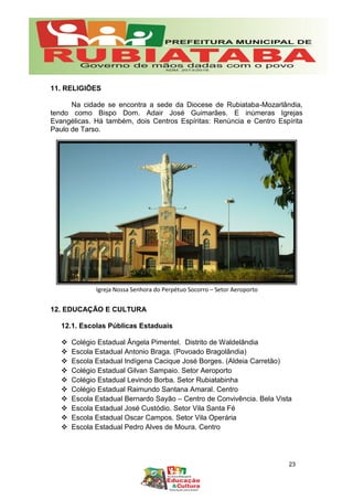 Igreja Nossa Senhora do Perpétuo Socorro – Setor Aeroporto
11. RELIGIÕES
Na cidade se encontra a sede da Diocese de Rubiataba-Mozarlândia,
tendo como Bispo Dom. Adair José Guimarães. E inúmeras Igrejas
Evangélicas. Há também, dois Centros Espíritas: Renúncia e Centro Espírita
Paulo de Tarso.
12. EDUCAÇÃO E CULTURA
12.1. Escolas Públicas Estaduais
 Colégio Estadual Ângela Pimentel. Distrito de Waldelândia
 Escola Estadual Antonio Braga. (Povoado Bragolândia)
 Escola Estadual Indígena Cacique José Borges. (Aldeia Carretão)
 Colégio Estadual Gilvan Sampaio. Setor Aeroporto
 Colégio Estadual Levindo Borba. Setor Rubiatabinha
 Colégio Estadual Raimundo Santana Amaral. Centro
 Escola Estadual Bernardo Sayão – Centro de Convivência. Bela Vista
 Escola Estadual José Custódio. Setor Vila Santa Fé
 Escola Estadual Oscar Campos. Setor Vila Operária
 Escola Estadual Pedro Alves de Moura. Centro
23
 