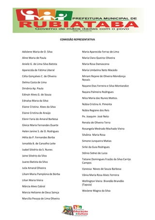 COMISSÃO REPRESENTATIVA
Adislene Maria de O. Silva
Aline Maria de Paula
Aniele G. de Lima Silva Batista
Aparecida de Fátima Liberal
Célia Gonçalves C. de Oliveira
Delma Costa de Lima
Dirvânia Ap. Paula
Edinair Alves G. de Souza
Ednalva Maria da Silva
Elaine Cristina Alves da Silva
Elaine Cristina de Araújo
Elenir Faria do Amaral Barbosa
Gleice Maria Fernandes Duarte
Helen Janine S. de O. Rodrigues
Hélia da P. Fernandes Borba
Ismailda B. de Carvalho Leite
Izabel Silvério da S. Nunes
Jaine Silvério da Silva
Juarez Batista da Silva
Julia Amaral Oliveira
Líliam Maria Pamplona de Borba
Lilian Maria Vieira
Márcia Alves Cabral
Marcia Helizene de Deus Sainça
Marcília Pessoa de Lima Oliveira
Maria Aparecida Ferraz de Lima
Maria Clara Queiroz Oliveira
Maria Rosa Damascena
Maria Umbelina Neto Macedo
Miriam Rejane de Oliveira Mendonça
Novais
Nayane Dias Ferreira e Silva Montandon
Nayara Palmeira Rodrigues
Nilza Maria das Nunes Mattos.
Núbia Cristina A. Pimenta
Núbia Regiane dos Reis
Pe. Joaquim José Neto
Renata de Oliveira Terra
Rosangela Medrado Machado Vieira
Silvânia Maria Rosa
Simone Junqueira Matias
Sirlei da Guia Rodrigues
Stênio Sidnei de Luiza
Tatiane Domingues Frazão da Silva Carrijo
Campos
Vanessa Neves de Souza Barbosa
Vânia Maria Rosa Alves Ferreira
Wellington Vieira Brandão Brandão
(Tapuia)
Weslene Magna da Silva
 