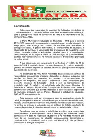 1. INTRODUÇÃO
Este estudo traz referenciais do município de Rubiataba, com ênfase na
construção de uma consistente análise situacional, na necessária mobilização
para a participação social na elaboração do PME e na importância de seu
alinhamento ao PNE.
O Plano Municipal de Educação de Rubiataba – PME para o decênio
2015–2025, documento ora apresentado, constitui-se em um planejamento de
longo prazo, que abrange um conjunto de medidas para aperfeiçoar a
participação cidadã, a gestão democrática, o financiamento da educação, a
atualização do currículo, a valorização dos profissionais do magistério, entre
outros, contendo metas e estratégias voltadas para a universalização,
democratização da educação e oferta de uma educação de qualidade social,
pautada nos valores humanos, na inclusão, igualdade, diversidade e promoção
da justiça social.
A sua elaboração, em cumprimento à Lei Federal nº 13.005, de 25 de
junho de 2014, é resultado de um processo de construção coletiva, tendo sido
gestado em diversos espaços de debates, através da participação de múltiplos
sujeitos sociais e políticos.
Na elaboração do PME, foram realizados diagnósticos para verificar as
necessidades educacionais, mediante discussões e debates realizados nas
escolas, em fóruns, em plenárias, em reuniões com representantes da
categoria do Magistério, em várias Conferências Livres, promovidas pelo
Conselho Municipal de Educação – CME e com os representantes da
sociedade civil. O trabalho foi subsidiado pela Secretaria Municipal de
Educação e Conselho Municipal de Educação de Rubiataba, com vistas à
construção de um plano que atenda à realidade e às necessidades específicas
do município, articulado com os Planos Nacional e Estadual de Educação,
PNE e PEE, respectivamente.
Esse processo está em consonância com as perspectivas atuais de
definição das políticas educacionais no Brasil que, sobretudo nos últimos anos,
recebeu uma influência decisiva de movimentos de mobilização da sociedade,
no sentido de articular a educação com as políticas de Estado, resultante de
uma ampla participação dos diversos setores da sociedade civil e política.
Ressalta-se que as metas e estratégias apontam para perspectivas
transformadoras e emancipatórias para a educação de Rubiataba, sendo
delineadas com base na legislação educacional e na realidade municipal por
meio de um mapeamento da situação socioeconômica, demográfica e,
principalmente, educacional, assim como na identificação de problemas,
dificuldades e avanços alcançados.
04
 