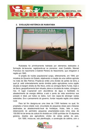 2. EVOLUÇÃO HISTÓRICA DE RUBIATABA
Rubiataba foi primitivamente habitada por elementos dedicados à
formação de lavouras, registrando-se os pioneiros: José Custódio, Manoel
Francisco do nascimento e Gabriel Pereira do Nascimento, que chegaram à
região em 1945.
O projeto do núcleo populacional surgiu, efetivamente, em 1949, por
iniciativa do Governo do Estado, objetivando a criação de uma colônia agrícola
na mata de São Patrício. Propõe-se então uma divisão de partes da terra, a
qual já está ordenadamente sendo dividida pelos agricultores numa região
situada à margem direita do Rio Novo, entre os córregos Barra Funda, Cipó e
da Serra, geograficamente bem situada, plana e circulada de matas, córregos e
rios. O lugar é aprazível com abundância de água e facilidade no
abastecimento de energia elétrica, e sob o ponto de vista econômico sua
posição é ideal, por todos os lados, num raio capaz de abranger vastas
extensões. Era o pensamento do governo, fundar naquela região uma cidade
rural.
Para tal fim designou-se uma área de 7.000 hectares na qual, foi
projetada a futura cidade rural, circundada de pequenas áreas para chácaras
destinadas ao abastecimento local de hortaliças, frutas, leite e ovos,
distanciando do perímetro pequenas propriedades rurais. Uma área de
150.000 há de terras de cultura foi dividida em 3.000 quinhões de 10 alqueires
goianos, doados aos agricultores vindos de várias partes do país.
Em 1950, iniciou-se, sob planificação, a construção da colônia, com o
05
 