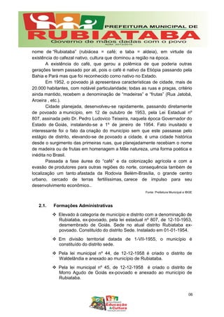 nome de “Rubiataba” (rubiácea = café; e taba = aldeia), em virtude da
existência do cafezal nativo, cultura que dominou a região na época.
A existência do café, que gerou a polêmica de que poderia outras
gerações terem passado por ali, pois o café é nativo da Etiópia passando pela
Bahia e Pará mas que foi reconhecido como nativo no Estado.
Em 1952, o povoado já apresentava características de cidade, mais de
20.000 habitantes, com notável particularidade; todas as ruas e praças, critério
ainda mantido, recebem a denominação de “madeiras” e “frutas” (Rua Jatobá,
Aroeira , etc.).
Cidade planejada, desenvolveu-se rapidamente, passando diretamente
de povoado a município, em 12 de outubro de 1953, pela Lei Estadual nº
807, assinada pelo Dr. Pedro Ludovico Teixeira, naquela época Governador do
Estado de Goiás, instalando-se a 1º de janeiro de 1954. Fato inusitado e
interessante foi o fato da criação do município sem que este passasse pelo
estágio de distrito, elevando-se de povoado a cidade. é uma cidade histórica
desde o surgimento das primeiras ruas, que planejadamente recebiam o nome
de madeira ou de frutas em homenagem a Mãe natureza, uma forma poética e
inédita no Brasil.
Passada a fase áurea do “café” e da colonização agrícola e com a
evasão de produtores para outras regiões do norte, consequência também de
localização um tanto afastada da Rodovia Belém-Brasília, o grande centro
urbano, cercado de terras fertilíssimas, carece de impulso para seu
desenvolvimento econômico..
Fonte: Prefeitura Municipal e IBGE
2.1. Formações Administrativas
 Elevado à categoria de município e distrito com a denominação de
Rubiataba, ex-povoado, pela lei estadual nº 807, de 12-10-1953,
desmembrado de Goiás. Sede no atual distrito Rubiataba ex-
povoado. Constituído do distrito Sede. Instalado em 01-01-1954.
 Em divisão territorial datada de 1-VII-1955, o município é
constituído do distrito sede.
 Pela lei municipal nº 44, de 12-12-1958 é criado o distrito de
Waldelândia e anexado ao município de Rubiataba.
 Pela lei municipal nº 45, de 12-12-1958 é criado o distrito de
Morro Agudo de Goiás ex-povoado e anexado ao município de
Rubiataba.
06
 