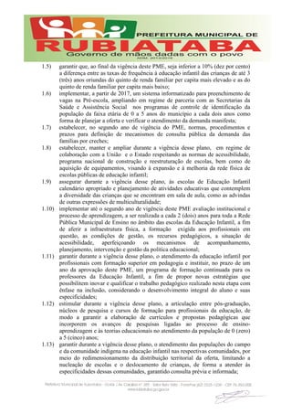 1.5) garantir que, ao final da vigência deste PME, seja inferior a 10% (dez por cento)
a diferença entre as taxas de frequência à educação infantil das crianças de até 3
(três) anos oriundas do quinto de renda familiar per capita mais elevado e as do
quinto de renda familiar per capita mais baixo;
1.6) implementar, a partir de 2017, um sistema informatizado para preenchimento de
vagas na Pré-escola, ampliando em regime de parceria com as Secretarias da
Saúde e Assistência Social nos programas de controle de identificação da
população da faixa etária de 0 a 5 anos do município a cada dois anos como
forma de planejar a oferta e verificar o atendimento da demanda manifesta;
1.7) estabelecer, no segundo ano de vigência do PME, normas, procedimentos e
prazos para definição de mecanismos de consulta pública da demanda das
famílias por creches;
1.8) estabelecer, manter e ampliar durante a vigência desse plano, em regime de
colaboração com a União e o Estado respeitando as normas de acessibilidade,
programa nacional de construção e reestruturação de escolas, bem como de
aquisição de equipamentos, visando à expansão e à melhoria da rede física de
escolas públicas de educação infantil;
1.9) assegurar durante a vigência desse plano, às escolas de Educação Infantil
calendário apropriado e planejamento de atividades educativas que contemplem
a diversidade das crianças que se encontram em sala de aula, como as advindas
de outras expressões de multiculturalidade;
1.10) implementar até o segundo ano de vigência deste PME avaliação institucional e
processo de aprendizagem, a ser realizada a cada 2 (dois) anos para toda a Rede
Pública Municipal de Ensino no âmbito das escolas da Educação Infantil, a fim
de aferir a infraestrutura física, a formação exigida aos profissionais em
questão, as condições de gestão, os recursos pedagógicos, a situação de
acessibilidade, aperfeiçoando os mecanismos de acompanhamento,
planejamento, intervenção e gestão da política educacional;
1.11) garantir durante a vigência desse plano, o atendimento da educação infantil por
profissionais com formação superior em pedagogia e instituir, no prazo de um
ano da aprovação deste PME, um programa de formação continuada para os
professores da Educação Infantil, a fim de propor novas estratégias que
possibilitem inovar e qualificar o trabalho pedagógico realizado nesta etapa com
ênfase na inclusão, considerando o desenvolvimento integral do aluno e suas
especificidades;
1.12) estimular durante a vigência desse plano, a articulação entre pós-graduação,
núcleos de pesquisa e cursos de formação para profissionais da educação, de
modo a garantir a elaboração de currículos e propostas pedagógicas que
incorporem os avanços de pesquisas ligadas ao processo de ensino-
aprendizagem e às teorias educacionais no atendimento da população de 0 (zero)
a 5 (cinco) anos;
1.13) garantir durante a vigência desse plano, o atendimento das populações do campo
e da comunidade indígena na educação infantil nas respectivas comunidades, por
meio do redimensionamento da distribuição territorial da oferta, limitando a
nucleação de escolas e o deslocamento de crianças, de forma a atender às
especificidades dessas comunidades, garantido consulta prévia e informada;
 