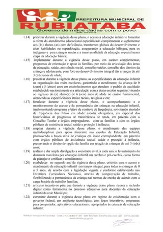 1.14) priorizar durante a vigência desse plano, o acesso à educação infantil e fomentar
a oferta do atendimento educacional especializado complementar e suplementar
aos (às) alunos (as) com deficiência, transtornos globais do desenvolvimento e
altas habilidades ou superdotação, assegurando a educação bilíngue, para os
indígenas e para crianças surdas e a transversalidade da educação especial nessa
etapa da educação básica;
1.15) implementar durante a vigência desse plano, em caráter complementar,
programas de orientação e apoio às famílias, por meio da articulação das áreas
de educação, saúde, assistência social, conselho tutelar, conselho dos direitos da
criança e adolescente, com foco no desenvolvimento integral das crianças de até
3 (três) anos de idade;
1.16) preservar durante a vigência desse plano, as especificidades da educação infantil
na organização das redes escolares, garantindo o atendimento da criança de 0
(zero) a 5 (cinco) anos em estabelecimentos que atendam o padrão de qualidade
estabelecido nacionalmente e a articulação com a etapa escolar seguinte, visando
ao ingresso do (a) aluno(a) de 6 (seis) anos de idade no ensino fundamental,
atendendo as especificidades étnico raciais, religiosa e etc;
1.17) fortalecer durante a vigência desse plano,, o acompanhamento e o
monitoramento do acesso e da permanência das crianças na educação infantil,
implementando programa efetivo de controle de frequência, solicitando atestado
de frequência dos filhos em idade escolar obrigatória, em especial dos
beneficiários de programas de transferência de renda, em parceria com o
Conselho Tutelar e órgãos empregadores, com as famílias e com os órgãos
públicos de assistência social, saúde e proteção à infância;
1.18) ampliar durante a vigência desse plano, o atendimento das equipes
multidisciplinar para apoio itinerante nas escolas de Educação Infantil,
promovendo a busca ativa de crianças em idade correspondente, em parceria
com órgãos públicos de assistência social, saúde e proteção à infância,
preservando o direito de opção da família em relação às crianças de até 3 (três)
anos;
1.19) realizar e dar ampla divulgação a sociedade civil, a cada ano, o levantamento da
demanda manifesta por educação infantil em creches e pré-escolas, como forma
de planejar e verificar o atendimento;
1.20) estabelecer no segundo ano da vigência desse plano, critérios para o acesso e
atendimento da educação infantil em tempo integral, para todas as crianças de 0
a 5 anos, de acordo com a legislação vigente e conforme estabelecido nas
Diretrizes Curriculares Nacionais, através de comprovação de trabalho,
flexibilizando a permanência da criança nas turmas de creche de acordo com a
carga horária de trabalho familiar;
1.21) articular incentivos para que durante a vigência desse plano, ocorra a inclusão
digital como ferramenta no processo educativo para docentes da educação
infantil da rede Municipal;
1.22) estruturar durante a vigência desse plano em regime de colaboração com o
governo federal, um ambiente tecnológico, com jogos interativos, programas
para computador, aplicativos educacionais, apropriados às crianças de educação
infantil;
 