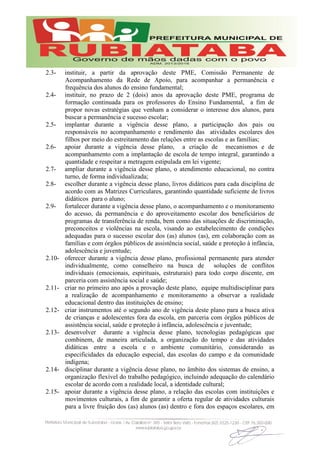 2.3- instituir, a partir da aprovação deste PME, Comissão Permanente de
Acompanhamento da Rede de Apoio, para acompanhar a permanência e
frequência dos alunos do ensino fundamental;
2.4- instituir, no prazo de 2 (dois) anos da aprovação deste PME, programa de
formação continuada para os professores do Ensino Fundamental, a fim de
propor novas estratégias que venham a considerar o interesse dos alunos, para
buscar a permanência e sucesso escolar;
2.5- implantar durante a vigência desse plano, a participação dos pais ou
responsáveis no acompanhamento e rendimento das atividades escolares dos
filhos por meio do estreitamento das relações entre as escolas e as famílias;
2.6- apoiar durante a vigência desse plano, a criação de mecanismos e de
acompanhamento com a implantação de escola de tempo integral, garantindo a
quantidade e respeitar a metragem estipulada em lei vigente;
2.7- ampliar durante a vigência desse plano, o atendimento educacional, no contra
turno, de forma individualizada;
2.8- escolher durante a vigência desse plano, livros didáticos para cada disciplina de
acordo com as Matrizes Curriculares, garantindo quantidade suficiente de livros
didáticos para o aluno;
2.9- fortalecer durante a vigência desse plano, o acompanhamento e o monitoramento
do acesso, da permanência e do aproveitamento escolar dos beneficiários de
programas de transferência de renda, bem como das situações de discriminação,
preconceitos e violências na escola, visando ao estabelecimento de condições
adequadas para o sucesso escolar dos (as) alunos (as), em colaboração com as
famílias e com órgãos públicos de assistência social, saúde e proteção à infância,
adolescência e juventude;
2.10- oferecer durante a vigência desse plano, profissional permanente para atender
individualmente, como conselheiro na busca de soluções de conflitos
individuais (emocionais, espirituais, estruturais) para todo corpo discente, em
parceria com assistência social e saúde;
2.11- criar no primeiro ano após a provação deste plano, equipe multidisciplinar para
a realização de acompanhamento e monitoramento a observar a realidade
educacional dentro das instituições de ensino;
2.12- criar instrumentos até o segundo ano de vigência deste plano para a busca ativa
de crianças e adolescentes fora da escola, em parceria com órgãos públicos de
assistência social, saúde e proteção à infância, adolescência e juventude;
2.13- desenvolver durante a vigência desse plano, tecnologias pedagógicas que
combinem, de maneira articulada, a organização do tempo e das atividades
didáticas entre a escola e o ambiente comunitário, considerando as
especificidades da educação especial, das escolas do campo e da comunidade
indígena;
2.14- disciplinar durante a vigência desse plano, no âmbito dos sistemas de ensino, a
organização flexível do trabalho pedagógico, incluindo adequação do calendário
escolar de acordo com a realidade local, a identidade cultural;
2.15- apoiar durante a vigência desse plano, a relação das escolas com instituições e
movimentos culturais, a fim de garantir a oferta regular de atividades culturais
para a livre fruição dos (as) alunos (as) dentro e fora dos espaços escolares, em
 