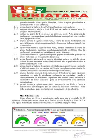 parceria financeira com a gestão Municipal, Estado e órgãos que difundem a
cultura em todas as suas vertentes;
2.16- apoiar durante a vigência desse PME a edificação do centro cultural;
2.17- assegurar durante a vigência desse PME que as escolas se tornem polos de
criação e difusão cultural;
2.18- instituir no prazo de 2 (dois) anos da aprovação deste PME, programa de
tombamento e preservação do patrimônio histórico municipal tais com: escolas,
casas, igrejas e ou outros;
2.19- ampliar durante a vigência desse plano, a oferta do ensino fundamental, em
especial dos anos iniciais, para as populações do campo e indígena, nas próprias
comunidades;
2.20- desenvolver durante a vigência desse plano, formas alternativas da oferta do
ensino fundamental, garantindo a qualidade, para atender aos filhos e filhas de
profissionais que se dedicam a atividades de caráter itinerante;
2.21- desenvolver durante a vigência desse plano, projetos direcionados para que os
alunos participem de procedimentos de seleção;
2.22- apoiar durante a vigência desse plano, a identidade cultural e a difusão dessa
cultura, levando em conta a diversidade cultural, não se perdendo de vista a
comunidade indígena local;
2.23- apoiar durante a vigência desse plano, atividades de desenvolvimento e estímulo
a habilidades esportivas nas escolas, interligadas a um plano de disseminação do
desporto educacional e de desenvolvimento esportivo nacional;
2.24- ampliar durante a vigência desse plano, meios de legitimar os jogos esportivos
municipais por meio de interclasses, melhorando as premiações, visando o
desenvolvimento de habilidades esportivas nas escolas, como incentivo e
intercâmbio de alunos destaques para se profissionalizem e/ou obtenham
patrocinadores;
2.25- garantir durante a vigência desse plano, em parceria com União e Estado a
acessibilidade com transporte para os alunos nas atividades extraclasse e em
todas as atividades que a escola oferecer independente do dia e horário.
Meta 3: Ensino Médio
Universalizar, até 2016, o atendimento escolar para toda a população de 15
(quinze) a 17 (dezessete) anos e elevar, até o final do período de vigência deste PME, a
taxa líquida de matrículas no ensino médio para 85% (oitenta e cinco por cento).
 
