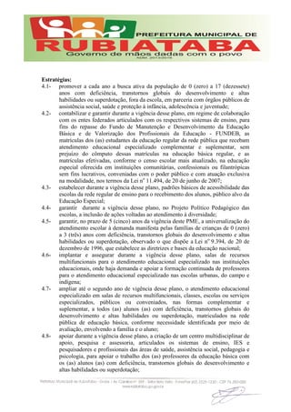 Estratégias:
4.1- promover a cada ano a busca ativa da população de 0 (zero) a 17 (dezessete)
anos com deficiência, transtornos globais do desenvolvimento e altas
habilidades ou superdotação, fora da escola, em parceria com órgãos públicos de
assistência social, saúde e proteção à infância, adolescência e juventude;
4.2- contabilizar e garantir durante a vigência desse plano, em regime de colaboração
com os entes federados articulados com os respectivos sistemas de ensino, para
fins do repasse do Fundo de Manutenção e Desenvolvimento da Educação
Básica e de Valorização dos Profissionais da Educação - FUNDEB, as
matrículas dos (as) estudantes da educação regular da rede pública que recebam
atendimento educacional especializado complementar e suplementar, sem
prejuízo do cômputo dessas matrículas na educação básica regular, e as
matrículas efetivadas, conforme o censo escolar mais atualizado, na educação
especial oferecida em instituições comunitárias, confessionais ou filantrópicas
sem fins lucrativos, conveniadas com o poder público e com atuação exclusiva
na modalidade, nos termos da Lei no
11.494, de 20 de junho de 2007;
4.3- estabelecer durante a vigência desse plano, padrões básicos de acessibilidade das
escolas da rede regular de ensino para o recebimento dos alunos, público alvo da
Educação Especial;
4.4- garantir durante a vigência desse plano, no Projeto Político Pedagógico das
escolas, a inclusão de ações voltadas ao atendimento à diversidade;
4.5- garantir, no prazo de 5 (cinco) anos da vigência deste PME, a universalização do
atendimento escolar à demanda manifesta pelas famílias de crianças de 0 (zero)
a 3 (três) anos com deficiência, transtornos globais do desenvolvimento e altas
habilidades ou superdotação, observado o que dispõe a Lei no
9.394, de 20 de
dezembro de 1996, que estabelece as diretrizes e bases da educação nacional;
4.6- implantar e assegurar durante a vigência desse plano, salas de recursos
multifuncionais para o atendimento educacional especializado nas instituições
educacionais, onde haja demanda e apoiar a formação continuada de professores
para o atendimento educacional especializado nas escolas urbanas, do campo e
indígena;
4.7- ampliar até o segundo ano de vigência desse plano, o atendimento educacional
especializado em salas de recursos multifuncionais, classes, escolas ou serviços
especializados, públicos ou conveniados, nas formas complementar e
suplementar, a todos (as) alunos (as) com deficiência, transtornos globais do
desenvolvimento e altas habilidades ou superdotação, matriculados na rede
pública de educação básica, conforme necessidade identificada por meio de
avaliação, envolvendo a família e o aluno;
4.8- apoiar durante a vigência desse plano, a criação de um centro multidisciplinar de
apoio, pesquisa e assessoria, articulados os sistemas de ensino, IES e
pesquisadores e profissionais das áreas de saúde, assistência social, pedagogia e
psicologia, para apoiar o trabalho dos (as) professores da educação básica com
os (as) alunos (as) com deficiência, transtornos globais do desenvolvimento e
altas habilidades ou superdotação;
 