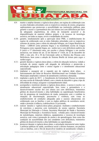 4.9- manter e ampliar durante a vigência desse plano, em regime de colaboração com
os entes federados articulados com os respectivos sistemas de ensino, programas
suplementares que promovam a acessibilidade nas instituições públicas, para
garantir o acesso e a permanência dos (as) alunos (as) com deficiência por meio
da adequação arquitetônica, da oferta de transporte acessível e da
disponibilização de material didático próprio e de recursos de tecnologia
assistiva, em todas as etapas, níveis e modalidades de ensino;
4.10- garantir, imediatamente após a aprovação deste PME, o estabelecimento do
regime de colaboração com os entes federados articulados com os respectivos
sistemas de ensino, para a oferta de educação bilíngue, em Língua Brasileira de
Sinais - LIBRAS como primeira língua e na modalidade escrita da Língua
Portuguesa como segunda língua, aos surdos (as) e com deficiência auditiva de
0 (zero) a 17 (dezessete) anos, em escolas e classes bilíngues e em escolas
inclusivas, nos termos do art. 22 do Decreto no
5.626, de 22 de dezembro de
2005, e dos arts. 24 e 30 da Convenção sobre os Direitos das Pessoas com
Deficiência, bem como a adoção do Sistema Braille de leitura para cegos e
surdos-cegos;
4.11- garantir durante a vigência desse plano, a oferta de educação inclusiva, vedada a
exclusão do ensino regular sob alegação de deficiência e promovida a
articulação pedagógica entre o ensino regular e o atendimento educacional
especializado;
4.12- implantar e assegurar até o segundo ano de vigência deste plano, o
funcionamento das Salas de Recursos Multifuncionais nas Unidades Escolares
Municipais ampliando o número de atendimento conforme a demanda;
4.13- implantar a partir de 2017, o Atendimento de Estimulação Precoce no mínimo
em uma escola de Educação Infantil, com o intuito de descobrir o grau e tipo de
dificuldade da criança, assegurar o acompanhamento ideal;
4.14- acompanhar e monitorar durante a vigência desse plano, o acesso à escola e ao
atendimento educacional especializado, bem como a permanência e o
desenvolvimento escolar dos (as) alunos (as) com deficiência, transtornos
globais do desenvolvimento e altas habilidades ou superdotação beneficiários
(as) de programas de transferência de renda, juntamente com o combate às
situações de discriminação, preconceito e violência, com vistas ao
estabelecimento de condições adequadas para o sucesso educacional, em
colaboração com as famílias e com os órgãos públicos de assistência social,
saúde e proteção à infância, à adolescência e à juventude;
4.15- realizar durante a vigência desse plano, pesquisas mediante o estabelecimento
de convênios e parcerias com instituições de ensino superior, Secretaria
Municipal de Educação e Cultura, Secretaria Municipal de Saúde e Secretaria
Municipal de Promoção e Assistência Social, voltadas para o desenvolvimento
de metodologias, materiais didáticos, equipamentos e recursos de tecnologia
assistiva, com vistas à promoção do ensino e da aprendizagem, bem como das
condições de acessibilidade dos (as) estudantes com deficiência, transtornos
globais do desenvolvimento e altas habilidades ou superdotação;
4.16- promover durante a vigência desse plano, a articulação intersetorial entre órgãos
e políticas públicas de saúde, assistência social e direitos humanos, em parceria
com as famílias, com o fim de desenvolver modelos de atendimento voltados à
 