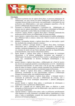 Estratégias
5.1- estruturar no primeiro ano de vigência deste plano, os processos pedagógicos de
alfabetização, nos anos iniciais do ensino fundamental, articulando-os com as
estratégias desenvolvidas na pré-escola, com qualificação e valorização dos (as)
professores (as) alfabetizadores e com apoio pedagógico específico, a fim de
garantir a alfabetização plena de todas as crianças;
5.2- reconstruir as Diretrizes Pedagógicas e Curriculares da Alfabetização, no
primeiro ano de vigência deste plano, considerando a continuidade da Educação
Infantil, respeitando o caráter lúdico das atividades desenvolvidas;
5.3- incentivar e apoiar, durante a vigência desse plano a formação continuada dos
professores da Pré Escola e da Alfabetização, de forma articulada;
5.4- apoiar durante a vigência desse plano a implementação de medidas pedagógicas
para alfabetizar todos os alunos e alunas até o final do terceiro ano do ensino
fundamental;
5.5- planejar e acompanhar durante a vigência desse plano, as intervenções a partir
dos resultados das avaliações internas e externas;
5.6- selecionar, certificar e divulgar durante a vigência desse plano, tecnologias
educacionais para a alfabetização de crianças, assegurada a diversidade de
métodos e propostas pedagógicas, bem como o acompanhamento dos resultados
nos sistemas de ensino em que forem aplicadas, devendo ser disponibilizadas,
preferencialmente, como recursos educacionais abertos;
5.7- apoiar durante a vigência desse plano, o desenvolvimento de tecnologias
educacionais e de práticas pedagógicas inovadoras que assegurem a
alfabetização e favoreçam a melhoria do fluxo escolar e a aprendizagem dos (as)
alunos (as), consideradas as diversas abordagens metodológicas e sua
efetividade;
5.8- garantir durante a vigência desse plano, a alfabetização até o final do terceiro
ano através de recuperação paralela e encaminhamentos ao A.E.E. -Atendimento
Educacional Especializado, no contra turno a fim de que haja a alfabetização
plena de todas as crianças e manter controle sistemático dos resultados efetivos
deste processo em parceria professor/coordenador/equipe da Secretaria;
5.9- apoiar durante a vigência desse plano, a alfabetização das pessoas com
deficiência, considerando as suas especificidades, inclusive a alfabetização
bilíngue de pessoas surdas, sem estabelecimento temporal;
5.10- promover e estimular durante a vigência desse plano, a formação inicial e
continuada de professores (as) para a alfabetização de crianças, com o
conhecimento de novas tecnologias educacionais e práticas pedagógicas
inovadoras;
5.11- garantir durante a vigência desse plano, a socialização de informações e
experiências entre os professores alfabetizadores;
5.12- definir até o segundo ano de vigência desse plano, os objetivos a serem
alcançados ao final do primeiro ano da alfabetização o que equivale ao primeiro
ano do ensino fundamental;
5.13- capacitar durante a vigência desse plano, todos os professores periodicamente
sobre hipótese de escrita, letramento e atividades lúdicas, respeitando-se a faixa
etária e todas as modalidades, exigindo dos mesmos participação efetiva das
processos de formação pedagógica;
 