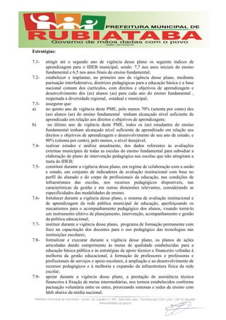 Estratégias:
7.1- atingir até o segundo ano de vigência desse plano os seguinte índices de
aprendizagem para o IDEB municipal, sendo: 7,7 nos anos iniciais do ensino
fundamental e 6,5 nos anos finais do ensino fundamental;
7.2- estabelecer e implantar, no primeiro ano de vigência desse plano, mediante
pactuação interfederativa, diretrizes pedagógicas para a educação básica e a base
nacional comum dos currículos, com direitos e objetivos de aprendizagem e
desenvolvimento dos (as) alunos (as) para cada ano do ensino fundamental ,
respeitada a diversidade regional, estadual e municipal;
7.3- assegurar que:
a) no quinto ano de vigência deste PME, pelo menos 70% (setenta por cento) dos
(as) alunos (as) do ensino fundamental tenham alcançado nível suficiente de
aprendizado em relação aos direitos e objetivos de aprendizagem;
b) no último ano de vigência deste PME, todos os (as) estudantes do ensino
fundamental tenham alcançado nível suficiente de aprendizado em relação aos
direitos e objetivos de aprendizagem e desenvolvimento de seu ano de estudo, e
80% (oitenta por cento), pelo menos, o nível desejável;
7.4- realizar estudos e análise anualmente, dos dados referentes às avaliações
externas municipais de todas as escolas do ensino fundamental para subsidiar a
elaboração de plano de intervenção pedagógica nas escolas que não atingiram a
meta do IDEB;
7.5- constituir durante a vigência desse plano, em regime de colaboração com a união
e estado, um conjunto de indicadores de avaliação institucional com base no
perfil do alunado e do corpo de profissionais da educação, nas condições de
infraestrutura das escolas, nos recursos pedagógicos disponíveis, nas
características da gestão e em outras dimensões relevantes, considerando as
especificidades das modalidades de ensino;
7.6- fortalecer durante a vigência desse plano, o sistema de avaliação institucional e
de aprendizagem da rede pública municipal de educação, aperfeiçoando os
mecanismos para o acompanhamento pedagógico dos alunos, visando torná-lo
um instrumento efetivo de planejamento, intervenção, acompanhamento e gestão
da política educacional;
7.7- instituir durante a vigência desse plano, programa de formação permanente com
foco na capacitação dos docentes para o uso pedagógico das tecnologias nas
instituições escolares;
7.8- formalizar e executar durante a vigência desse plano, os planos de ações
articuladas dando cumprimento às metas de qualidade estabelecidas para a
educação básica pública e às estratégias de apoio técnico e financeiro voltadas à
melhoria da gestão educacional, à formação de professores e professoras e
profissionais de serviços e apoio escolares, à ampliação e ao desenvolvimento de
recursos pedagógicos e à melhoria e expansão da infraestrutura física da rede
escolar;
7.9- apoiar durante a vigência desse plano, a prestação de assistência técnica
financeira à fixação de metas intermediárias, nos termos estabelecidos conforme
pactuação voluntária entre os entes, priorizando sistemas e redes de ensino com
Ideb abaixo da média nacional;
 