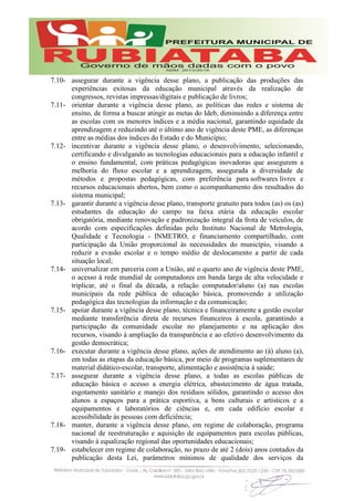 7.10- assegurar durante a vigência desse plano, a publicação das produções das
experiências exitosas da educação municipal através da realização de
congressos, revistas impressas/digitais e publicação de livros;
7.11- orientar durante a vigência desse plano, as políticas das redes e sistema de
ensino, de forma a buscar atingir as metas do Ideb, diminuindo a diferença entre
as escolas com os menores índices e a média nacional, garantindo equidade da
aprendizagem e reduzindo até o último ano de vigência deste PME, as diferenças
entre as médias dos índices do Estado e do Município;
7.12- incentivar durante a vigência desse plano, o desenvolvimento, selecionando,
certificando e divulgando as tecnologias educacionais para a educação infantil e
o ensino fundamental, com práticas pedagógicas inovadoras que assegurem a
melhoria do fluxo escolar e a aprendizagem, assegurada a diversidade de
métodos e propostas pedagógicas, com preferência para softwares livres e
recursos educacionais abertos, bem como o acompanhamento dos resultados do
sistema municipal;
7.13- garantir durante a vigência desse plano, transporte gratuito para todos (as) os (as)
estudantes da educação do campo na faixa etária da educação escolar
obrigatória, mediante renovação e padronização integral da frota de veículos, de
acordo com especificações definidas pelo Instituto Nacional de Metrologia,
Qualidade e Tecnologia - INMETRO, e financiamento compartilhado, com
participação da União proporcional às necessidades do município, visando a
reduzir a evasão escolar e o tempo médio de deslocamento a partir de cada
situação local;
7.14- universalizar em parceria com a União, até o quarto ano de vigência deste PME,
o acesso à rede mundial de computadores em banda larga de alta velocidade e
triplicar, até o final da década, a relação computador/aluno (a) nas escolas
municipais da rede pública de educação básica, promovendo a utilização
pedagógica das tecnologias da informação e da comunicação;
7.15- apoiar durante a vigência desse plano, técnica e financeiramente a gestão escolar
mediante transferência direta de recursos financeiros à escola, garantindo a
participação da comunidade escolar no planejamento e na aplicação dos
recursos, visando à ampliação da transparência e ao efetivo desenvolvimento da
gestão democrática;
7.16- executar durante a vigência desse plano, ações de atendimento ao (à) aluno (a),
em todas as etapas da educação básica, por meio de programas suplementares de
material didático-escolar, transporte, alimentação e assistência à saúde;
7.17- assegurar durante a vigência desse plano, a todas as escolas públicas de
educação básica o acesso a energia elétrica, abastecimento de água tratada,
esgotamento sanitário e manejo dos resíduos sólidos, garantindo o acesso dos
alunos a espaços para a prática esportiva, a bens culturais e artísticos e a
equipamentos e laboratórios de ciências e, em cada edifício escolar e
acessibilidade às pessoas com deficiência;
7.18- manter, durante a vigência desse plano, em regime de colaboração, programa
nacional de reestruturação e aquisição de equipamentos para escolas públicas,
visando à equalização regional das oportunidades educacionais;
7.19- estabelecer em regime de colaboração, no prazo de até 2 (dois) anos contados da
publicação desta Lei, parâmetros mínimos de qualidade dos serviços da
 