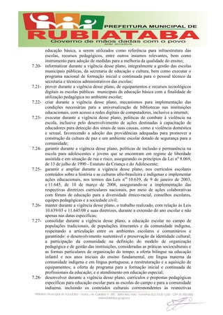educação básica, a serem utilizados como referência para infraestrutura das
escolas, recursos pedagógicos, entre outros insumos relevantes, bem como
instrumento para adoção de medidas para a melhoria da qualidade do ensino;
7.20- informatizar durante a vigência desse plano, integralmente a gestão das escolas
municipais públicas, da secretaria de educação e cultura, bem como executar o
programa nacional de formação inicial e continuada para o pessoal técnico da
secretaria e técnicos administrativos das escolas;
7.21- prover durante a vigência desse plano, de equipamentos e recursos tecnológicos
digitais as escolas públicas municipais da educação básica com a finalidade de
utilização pedagógica no ambiente escolar;
7.22- criar durante a vigência desse plano, mecanismos para implementação das
condições necessárias para a universalização de bibliotecas nas instituições
educacionais, com acesso a redes digitais de computadores, inclusive a internet;
7.23- executar durante a vigência desse plano, políticas de combate à violência na
escola, inclusive pelo desenvolvimento de ações destinadas à capacitação de
educadores para detecção dos sinais de suas causas, como a violência doméstica
e sexual, favorecendo a adoção das providências adequadas para promover a
construção da cultura de paz e um ambiente escolar dotado de segurança para a
comunidade;
7.24- garantir durante a vigência desse plano, políticas de inclusão e permanência na
escola para adolescentes e jovens que se encontram em regime de liberdade
assistida e em situação de rua e risco, assegurando os princípios da Lei no
8.069,
de 13 de julho de 1990 - Estatuto da Criança e do Adolescente;
7.25- garantir e ampliar durante a vigência desse plano, nos currículos escolares
conteúdos sobre a história e as culturas afro-brasileira e indígenas e implementar
ações educacionais, nos termos das Leis nos
10.639, de 9 de janeiro de 2003,
e 11.645, de 10 de março de 2008, assegurando-se a implementação das
respectivas diretrizes curriculares nacionais, por meio de ações colaborativas
com fóruns de educação para a diversidade étnico-racial, conselhos escolares,
equipes pedagógicas e a sociedade civil;
7.26- manter durante a vigência desse plano, o trabalho realizado, com relação às Leis
10.639/03 e 11.645/08 e suas diretrizes, durante a extensão do ano escolar e não
apenas nas datas específicas;
7.27- consolidar durante a vigência desse plano, a educação escolar no campo de
populações tradicionais, de populações itinerantes e da comunidade indígena,
respeitando a articulação entre os ambientes escolares e comunitários e
garantindo: o desenvolvimento sustentável e preservação da identidade cultural;
a participação da comunidade na definição do modelo de organização
pedagógica e de gestão das instituições, consideradas as práticas socioculturais e
as formas particulares de organização do tempo; a oferta bilíngue na educação
infantil e nos anos iniciais do ensino fundamental, em língua materna da
comunidade indígena e em língua portuguesa; a reestruturação e a aquisição de
equipamentos; a oferta de programa para a formação inicial e continuada de
profissionais da educação; e o atendimento em educação especial;
7.28- desenvolver durante a vigência desse plano, currículos e propostas pedagógicas
específicas para educação escolar para as escolas do campo e para a comunidade
indígena, incluindo os conteúdos culturais correspondentes às respectivas
 