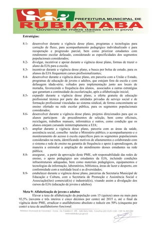 Estratégias:
8.1- desenvolver durante a vigência desse plano, programas e tecnologias para
correção de fluxo, para acompanhamento pedagógico individualizado e para
recuperação e progressão parcial, bem como priorizar estudantes com
rendimento escolar defasado, considerando as especificidades dos segmentos
populacionais considerados;
8.2- divulgar, incentivar e apoiar durante a vigência desse plano, formas de trazer o
aluno da EJA para a escola;
8.3- incentivar durante a vigência desse plano, a busca por bolsa de estudo, para os
alunos da EJA frequentem cursos profissionalizantes;
8.4- desenvolver durante a vigência desse plano, em parceria com a União e Estado,
programas de educação de jovens e adultos, que estejam fora da escola e com
defasagem idade-série, voltados para implementação junto aos locais de
moradia, favorecendo a frequência dos alunos, associados a outras estratégias
que garantam a continuidade da escolarização, após a alfabetização inicial;
8.5- expandir durante a vigência desse plano, a oferta gratuita de educação
profissional técnica por parte das entidades privadas de serviço social e de
formação profissional vinculadas ao sistema sindical, de forma concomitante ao
ensino ofertado na rede escolar pública, para os segmentos populacionais
considerados;
8.6- desenvolver durante a vigência desse plano, projetos direcionados para que os
alunos participem de procedimentos de seleção, bem como oficinais,
reciclagem, trabalhos manuais, informática e outros, como condição que os
alunos estejam cursando ininterruptamente a EJA;
8.7- ampliar durante a vigência desse plano, parceria com as áreas da saúde,
assistência social, conselho tutelar e Ministério público, o acompanhamento e o
monitoramento do acesso à escola específicos para os segmentos populacionais
considerados na meta, identificando motivos de afastamentos e colaborando com
o sistema e rede de ensino na garantia de frequência e apoio à aprendizagem, de
maneira a estimular a ampliação do atendimento desses estudantes na rede
pública;
8.8- assegurar, a partir da aprovação deste PME, sob responsabilidade das redes de
ensino, o apoio pedagógico aos estudantes da EJA, incluindo condições
infraestruturais adequadas, bem como materiais pedagógicos, equipamentos e
tecnologias da informação, laboratórios, biblioteca, áreas de lazer e desporto, em
conformidade com a realidade local e as diversidades;
8.9- estabelecer durante a vigência desse plano, parcerias da Secretaria Municipal de
Educação e Cultura, com a Secretaria de Promoção e Assistência Social e
Associação(ões) comercial(is) e industrial(is), visando assim a divulgação dos
cursos da EJA (educação de jovens e adultos).
Meta 9: Alfabetização de jovens e adultos
Elevar a taxa de alfabetização da população com 15 (quinze) anos ou mais para
93,5% (noventa e três inteiros e cinco décimos por cento) até 2015 e, até o final da
vigência deste PME, erradicar o analfabetismo absoluto e reduzir em 50% (cinquenta por
cento) a taxa de analfabetismo funcional.
 