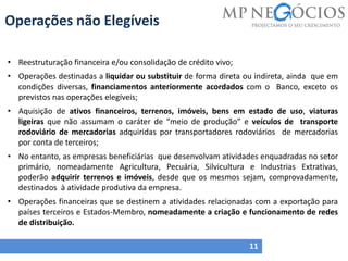 Operações não Elegíveis
11
• Reestruturação financeira e/ou consolidação de crédito vivo;
• Operações destinadas a liquidar ou substituir de forma direta ou indireta, ainda que em
condições diversas, financiamentos anteriormente acordados com o Banco, exceto os
previstos nas operações elegíveis;
• Aquisição de ativos financeiros, terrenos, imóveis, bens em estado de uso, viaturas
ligeiras que não assumam o caráter de “meio de produção” e veículos de transporte
rodoviário de mercadorias adquiridas por transportadores rodoviários de mercadorias
por conta de terceiros;
• No entanto, as empresas beneficiárias que desenvolvam atividades enquadradas no setor
primário, nomeadamente Agricultura, Pecuária, Silvicultura e Industrias Extrativas,
poderão adquirir terrenos e imóveis, desde que os mesmos sejam, comprovadamente,
destinados à atividade produtiva da empresa.
• Operações financeiras que se destinem a atividades relacionadas com a exportação para
países terceiros e Estados-Membro, nomeadamente a criação e funcionamento de redes
de distribuição.
 