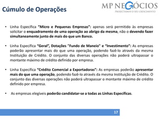 Cúmulo de Operações
17
• Linha Específica ”Micro e Pequenas Empresas”: apenas será permitido às empresas
solicitar o enquadramento de uma operação ao abrigo da mesma, não o devendo fazer
simultaneamente junto de mais do que um Banco.
• Linha Específica “Geral”, Dotações "Fundo de Maneio" e “Investimento”: As empresas
poderão apresentar mais do que uma operação, podendo fazê-lo através da mesma
Instituição de Crédito. O conjunto das diversas operações não poderá ultrapassar o
montante máximo de crédito definido por empresa.
• Linha Específica “Crédito Comercial a Exportadoras”: As empresas poderão apresentar
mais do que uma operação, podendo fazê-lo através da mesma Instituição de Crédito. O
conjunto das diversas operações não poderá ultrapassar o montante máximo de crédito
definido por empresa.
• As empresas elegíveis poderão candidatar-se a todas as Linhas Específicas.
 
