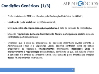 Condições Genéricas [1/3]
4
• Preferencialmente PME, certificadas pela Declaração Eletrónica do IAPMEI;
• Localização (sede social) em território nacional;
• Sem incidentes não regularizados junto da banca à data de emissão da contratação;
• Situação regularizada junto da Administração Fiscal e da Segurança Social à data da
contratação do financiamento;
• Empresas que à data da propositura da operação detenham dívidas perante a
Administração Fiscal e a Segurança Social, poderão contratar, junto do Banco
proponente da operação, financiamentos intercalares, destinados única e
exclusivamente à regularização destas dívidas, admitindo-se que, até 30% do crédito
a conceder no âmbito da presente Linha, seja utilizado para amortização integral
desses financiamentos intercalares.
 