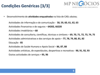 Condições Genéricas [3/3]
6
• Desenvolvimento de atividades enquadradas na lista de CAEs abaixo;
Actividades de informação e de comunicação - 58, 59, 60, 61, 62, 63
Actividades financeiras e de seguros – 64202, 66220
Actividades imobiliárias – 68
Actividades de consultoria, científicas, técnicas e similares – 69, 70, 71, 72, 73, 74, 75
Actividades administrativas e dos serviços de apoio – 77, 78, 79, 80, 81, 82
Educação - 85
Actividades de Saúde Humana e Apoio Social – 86, 87, 88
Actividades artísticas, de espectáculos, desportivas e recreativas - 90, 91, 92, 93
Outras actividades de serviços – 95, 96
 