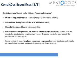 Condições Específicas [1/3]
7
Condições específicas da Linha “Micro e Pequenas Empresas”:
• Micro ou Pequena Empresa pela Certificação Eletrónica do IAPMEI;
• Com volume de negócios inferior a 10 milhões de euros;
• Situação líquida positiva no último exercício;
• Resultados líquidos positivos em dois dos últimos quatro exercícios, ou dois anos de
resultados positivos se a empresa tiver menos de quatro exercícios aprovados (não
carecem de ser completos);
• Compromisso de manutenção do volume de emprego observado à data da contratação
do empréstimo, durante a vigência do contrato de financiamento.
 