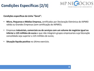 Condições Específicas [2/3]
8
Condições específicas da Linha “Geral”:
• Micro, Pequenas e Médias Empresa, certificadas por Declaração Eletrónica do IAPMEI
válida ou Grandes Empresas (sem certificação do IAPMEI);
• Empresas industriais, comerciais ou de serviços com um volume de negócios igual ou
inferior a 125 milhões de euros e que não integrem grupos empresariais cuja faturação
consolidada seja superior a 125 milhões de euros;
• Situação líquida positiva no último exercício.
 
