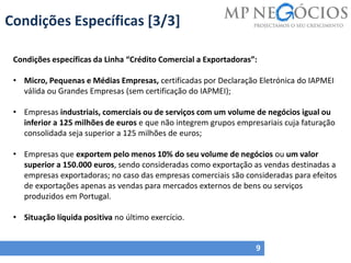 Condições Específicas [3/3]
9
Condições específicas da Linha “Crédito Comercial a Exportadoras”:
• Micro, Pequenas e Médias Empresas, certificadas por Declaração Eletrónica do IAPMEI
válida ou Grandes Empresas (sem certificação do IAPMEI);
• Empresas industriais, comerciais ou de serviços com um volume de negócios igual ou
inferior a 125 milhões de euros e que não integrem grupos empresariais cuja faturação
consolidada seja superior a 125 milhões de euros;
• Empresas que exportem pelo menos 10% do seu volume de negócios ou um valor
superior a 150.000 euros, sendo consideradas como exportação as vendas destinadas a
empresas exportadoras; no caso das empresas comerciais são consideradas para efeitos
de exportações apenas as vendas para mercados externos de bens ou serviços
produzidos em Portugal.
• Situação líquida positiva no último exercício.
 