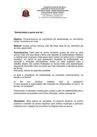 “Solidariedade a gente que faz”:
Objetivo: Conscientizar-se da importância da solidariedade na convivência
social, na escola e em casa.
Material: revistas, jornais, tesoura, cola, fita crepe, lápis de cor, canetinha, giz
de cera, papel metro.
Procedimentos: Pedir para os alunos formarem grupos de cinco ou mais
alunos; Falar com eles sobre o tema a ser debatido (a solidariedade); Distribuir
o material para os grupos; Cada grupo deve montar um painel (com o material
recebido), um painel no qual apresentem situações de solidariedade, em
oposição a situações individualistas, dando um título sugestivo para o
trabalho; Depois dos painéis finalizados os alunos farão uma apresentação,
seguida de discussão sobre os pontos que mais chamarem a atenção do grupo
de alunos.
Discussão: discutir as seguintes questões:
a) Qual a importância da solidariedade na sociedade contemporânea, na
escola e na família?
b) De que iniciativa solidária você já participou?
c) Que pessoas e organizações são exemplos de solidariedade no bairro, na
escola, na sociedade?
Fechamento: O aplicador ressalta para o grupo o valor da solidariedade para o
enfrentamento de questões como fome, educação, saúde, emprego etc
Resultados: Após aplicar as atividades, foi possível observar os pontos
positivos e também os pontos negativos para realizar mudanças e promover
melhorias com o objetivo de humanizar as relações entre os alunos.
 