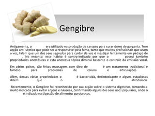 Gengibre  Antigamente, o  gengibre  era utilizado na produção de xaropes para curar dores de garganta. Tem acção anti-séptica que pode ser a responsável pela fama, tanto que muitos profissionais que usam a voz, falam que um dos seus segredos para cuidar da voz é mastigar lentamente um pedaço de  gengibre . No entanto, esse hábito é contra-indicado por que o  gengibre  possui também propriedades anestésicas e esta anestesia tópica diminui bastante o controle da emissão vocal. Em vários países, são feitas massagens com óleo de  gengibre  é um tratamento tradicional e famoso para problemas de coluna e articulações.  Além, dessas várias propriedades o  gengibre  é bactericida, desintoxicante e alguns estudiosos dizem que o  gengibre  é afrodisíaco.  Recentemente, o Gengibre foi reconhecido por sua acção sobre o sistema digestivo, tornando-a muito indicada para evitar enjoos e náuseas, confirmando alguns dos seus usos populares, onde o  gengibre  é indicado na digestão de alimentos gordurosos. 