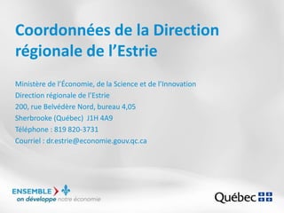 Coordonnées de la Direction
régionale de l’Estrie
Ministère de l’Économie, de la Science et de l’Innovation
Direction régionale de l’Estrie
200, rue Belvédère Nord, bureau 4,05
Sherbrooke (Québec) J1H 4A9
Téléphone : 819 820-3731
Courriel : dr.estrie@economie.gouv.qc.ca
 
