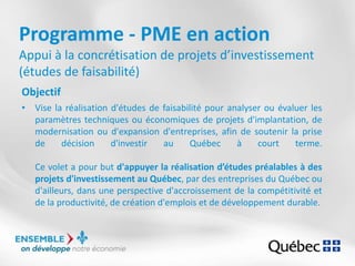 Programme - PME en action
Appui à la concrétisation de projets d’investissement
(études de faisabilité)
Objectif
• Vise la réalisation d'études de faisabilité pour analyser ou évaluer les
paramètres techniques ou économiques de projets d'implantation, de
modernisation ou d'expansion d'entreprises, afin de soutenir la prise
de décision d'investir au Québec à court terme.
Ce volet a pour but d'appuyer la réalisation d’études préalables à des
projets d'investissement au Québec, par des entreprises du Québec ou
d'ailleurs, dans une perspective d'accroissement de la compétitivité et
de la productivité, de création d'emplois et de développement durable.
 