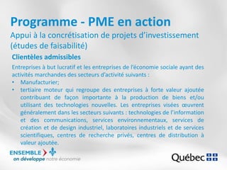 Programme - PME en action
Appui à la concrétisation de projets d’investissement
(études de faisabilité)
Clientèles admissibles
Entreprises à but lucratif et les entreprises de l’économie sociale ayant des
activités marchandes des secteurs d’activité suivants :
• Manufacturier;
• tertiaire moteur qui regroupe des entreprises à forte valeur ajoutée
contribuant de façon importante à la production de biens et/ou
utilisant des technologies nouvelles. Les entreprises visées œuvrent
généralement dans les secteurs suivants : technologies de l’information
et des communications, services environnementaux, services de
création et de design industriel, laboratoires industriels et de services
scientifiques, centres de recherche privés, centres de distribution à
valeur ajoutée.
 
