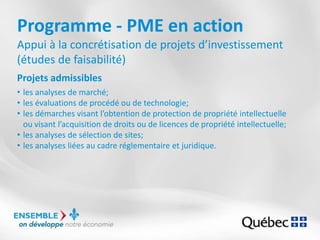 Programme - PME en action
Appui à la concrétisation de projets d’investissement
(études de faisabilité)
Projets admissibles
• les analyses de marché;
• les évaluations de procédé ou de technologie;
• les démarches visant l’obtention de protection de propriété intellectuelle
ou visant l’acquisition de droits ou de licences de propriété intellectuelle;
• les analyses de sélection de sites;
• les analyses liées au cadre réglementaire et juridique.
 