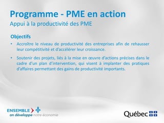 Programme - PME en action
Appui à la productivité des PME
Objectifs
• Accroître le niveau de productivité des entreprises afin de rehausser
leur compétitivité et d’accélérer leur croissance.
• Soutenir des projets, liés à la mise en œuvre d’actions précises dans le
cadre d’un plan d’intervention, qui visent à implanter des pratiques
d’affaires permettant des gains de productivité importants.
 
