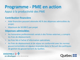 Programme - PME en action
Appui à la productivité des PME
Contribution financière
• Aide financière pouvant atteindre 40 % des dépenses admissibles du
projet;
• Maximum de 50 000 $ par projet
Dépenses admissibles
• les honoraires professionnels versés à des firmes externes, y compris
les frais de déplacement;
• les frais liés à l’achat d’information spécialisée;
• les frais de déplacement et de séjour en conformité avec les normes
gouvernementales en vigueur énoncées dans le Recueil des politiques
de gestion du gouvernement du Québec.
 