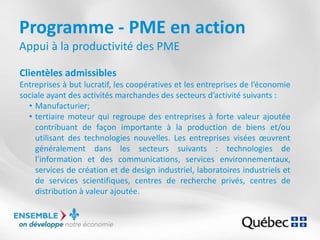 Programme - PME en action
Appui à la productivité des PME
Clientèles admissibles
Entreprises à but lucratif, les coopératives et les entreprises de l’économie
sociale ayant des activités marchandes des secteurs d’activité suivants :
• Manufacturier;
• tertiaire moteur qui regroupe des entreprises à forte valeur ajoutée
contribuant de façon importante à la production de biens et/ou
utilisant des technologies nouvelles. Les entreprises visées œuvrent
généralement dans les secteurs suivants : technologies de
l’information et des communications, services environnementaux,
services de création et de design industriel, laboratoires industriels et
de services scientifiques, centres de recherche privés, centres de
distribution à valeur ajoutée.
 