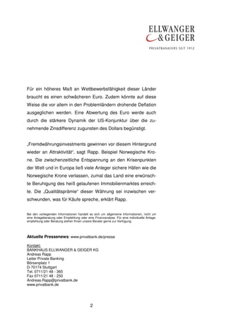Für ein höheres Maß an Wettbewerbsfähigkeit dieser Länder
braucht es einen schwächeren Euro. Zudem könnte auf diese
Weise die vor allem in den Problemländern drohende Deflation
ausgeglichen werden. Eine Abwertung des Euro werde auch
durch die stärkere Dynamik der US-Konjunktur über die zunehmende Zinsdifferenz zugunsten des Dollars begünstigt.
„Fremdwährungsinvestments gewinnen vor diesem Hintergrund
wieder an Attraktivität“, sagt Rapp. Beispiel Norwegische Krone. Die zwischenzeitliche Entspannung an den Krisenpunkten
der Welt und in Europa ließ viele Anleger sichere Häfen wie die
Norwegische Krone verlassen, zumal das Land eine erwünschte Beruhigung des heiß gelaufenen Immobilienmarktes erreichte. Die „Qualitätsprämie“ dieser Währung sei inzwischen verschwunden, was für Käufe spreche, erklärt Rapp.
Bei den vorliegenden Informationen handelt es sich um allgemeine Informationen, nicht um
eine Anlageberatung oder Empfehlung oder eine Finanzanalyse. Für eine individuelle Anlageempfehlung oder Beratung stehen Ihnen unsere Berater gerne zur Verfügung.

Aktuelle Pressenews: www.privatbank.de/presse
Kontakt:
BANKHAUS ELLWANGER & GEIGER KG
Andreas Rapp
Leiter Private Banking
Börsenplatz 1
D-70174 Stuttgart
Tel. 0711/21 48 - 365
Fax 0711/21 48 - 250
Andreas.Rapp@privatbank.de
www.privatbank.de

2

 