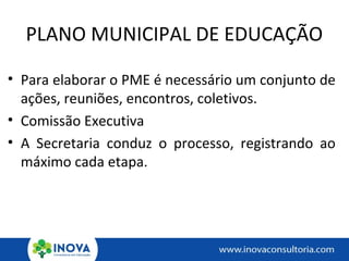 PLANO MUNICIPAL DE EDUCAÇÃO
• Para elaborar o PME é necessário um conjunto de
ações, reuniões, encontros, coletivos.
• Comissão Executiva
• A Secretaria conduz o processo, registrando ao
máximo cada etapa.
 