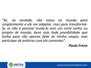 “Se, na verdade, não estou no mundo para
simplesmente a ele me adaptar, mas para transformá-
lo; se não é possível mudá-lo sem um certo sonho ou
projeto de mundo, devo usar toda possibilidade que
tenha para não apenas falar de minha utopia, mas
participar de práticas com ela coerentes”.
Paulo Freire
 