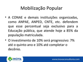 Mobilização Popular
• A CONAE e demais instituições organizadas,
como ANPAE, ANPED, CNTE, etc. defendem
que esse percentual seja exclusivo para a
Educação pública, que atende hoje a 85% da
população matriculada.
• O investimento de 10% será progressivo: 7%
até o quinto ano e 10% até completar o
decênio.
 